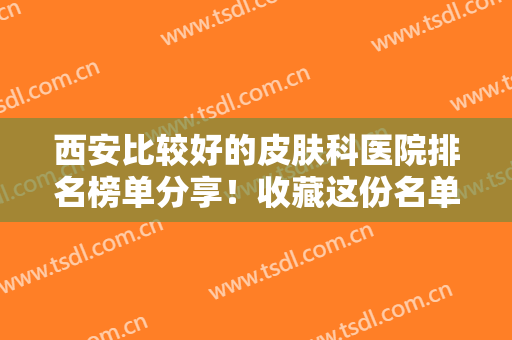西安比较好的皮肤科医院排名榜单分享！收藏这份名单！医美小白福音~