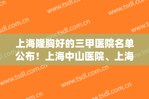 上海隆胸好的三甲医院名单公布！上海中山医院、上海九院都上榜！(上海三甲医院隆胸哪家好)