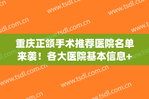 重庆正颌手术推荐医院名单来袭！各大医院基本信息+新价格表一览！(重庆正颌手术医院排名)