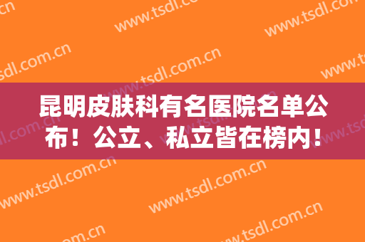 昆明皮肤科有名医院名单公布！公立、私立皆在榜内！看完收获很大！(昆明三甲医院)