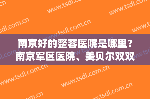 南京好的整容医院是哪里？南京军区医院、美贝尔双双上榜！哪家好？(南京美贝尔整形医院)