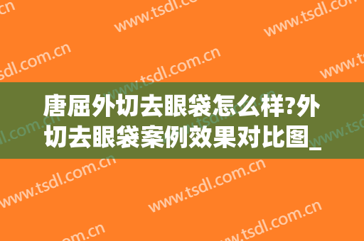 唐屈外切去眼袋怎么样?外切去眼袋案例效果对比图_重庆大学附属三峡医院