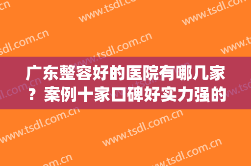 广东整容好的医院有哪几家？案例十家口碑好实力强的医院！收藏~(广东整容最好的医院排名)