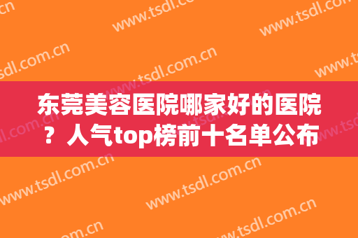 东莞美容医院哪家好的医院？人气top榜前十名单公布！快来看(东莞美容医院排名)