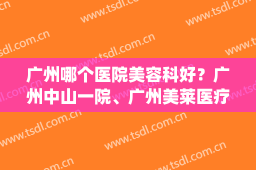 广州哪个医院美容科好？广州中山一院、广州美莱医疗等成功上榜！(广州中山一院整形科那个医生好)