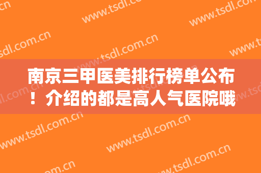 南京三甲医美排行榜单公布！介绍的都是高人气医院哦！一文速览~(南京口碑最好的医美医院)