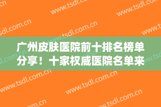 广州皮肤医院前十排名榜单分享！十家权威医院名单来袭！挨个点评(广州十大皮肤科医院)