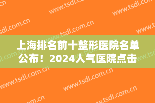 上海排名前十整形医院名单公布！2024人气医院点击一览！医院简介(上海排前十名的整形医院)