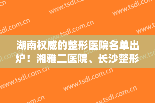 湖南权威的整形医院名单出炉！湘雅二医院、长沙整形等榜上有名！(湘雅整形医生)