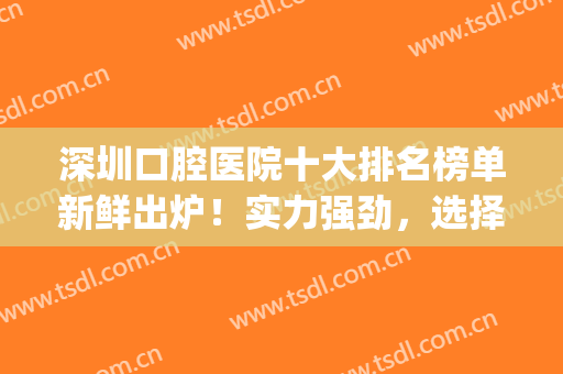 深圳口腔医院十大排名榜单新鲜出炉！实力强劲，选择多多！含价格(深圳连锁口腔医院排名榜)
