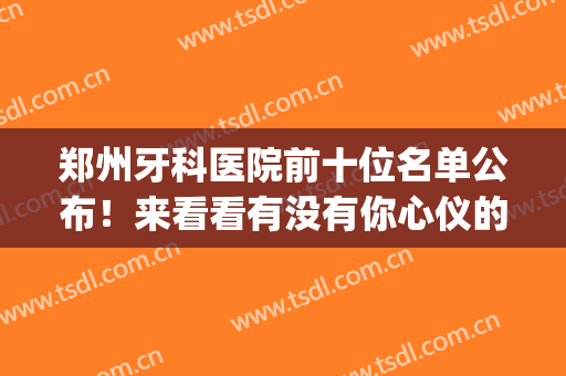 郑州牙科医院前十位名单公布！来看看有没有你心仪的医院吧！附价格(郑州牙科医院前十位公立)