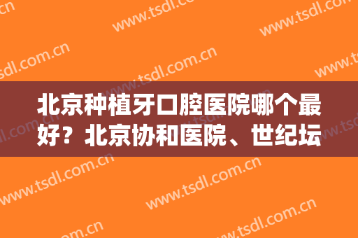 北京种植牙口腔医院哪个最好？北京协和医院、世纪坛医院双双上榜！(北京协和医院种植牙怎么样)