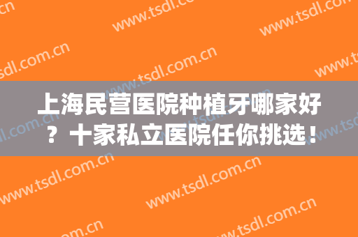 上海民营医院种植牙哪家好？十家私立医院任你挑选！含种植牙案例(上海哪家医院种植牙便宜又好)