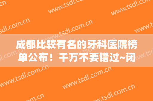 成都比较有名的牙科医院榜单公布！千万不要错过~闭眼选不踩雷(成都最权威的牙科医院)