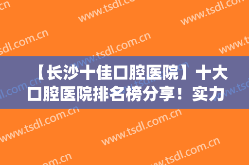 【长沙十佳口腔医院】十大口腔医院排名榜分享！实力点评+价格表(长沙前十名口腔医院)