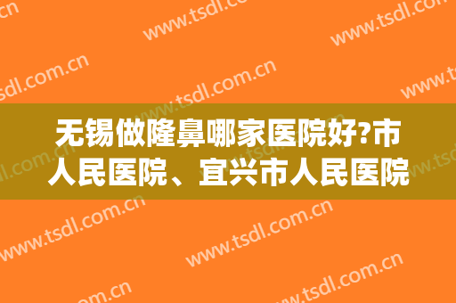 无锡做隆鼻哪家医院好?市人民医院、宜兴市人民医院等医院上榜！(无锡整容医院推荐)