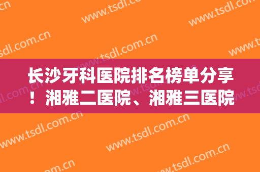 长沙牙科医院排名榜单分享！湘雅二医院、湘雅三医院皆上榜~(长沙湘雅医院牙科哪里好)