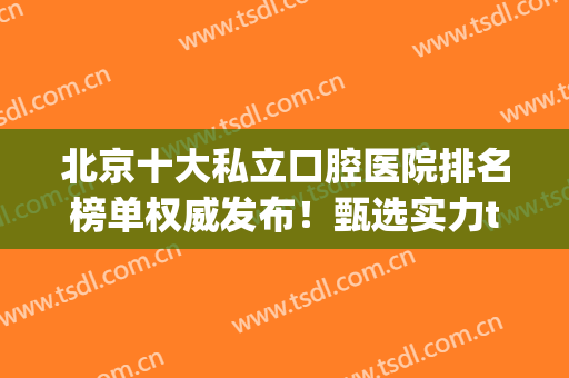 北京十大私立口腔医院排名榜单权威发布！甄选实力top榜前十！(北京公立口腔医院排名前十)
