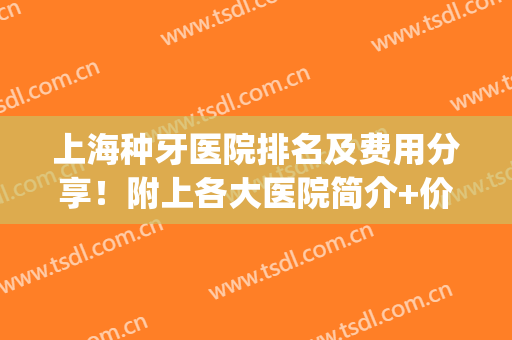 上海种牙医院排名及费用分享！附上各大医院简介+价格表参考！(上海市种牙哪个医院好)