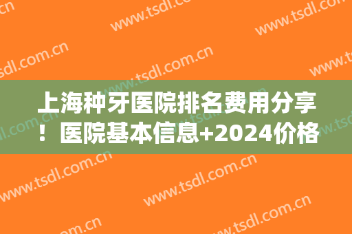 上海种牙医院排名费用分享！医院基本信息+2024价格表明细参考！(上海公立医院种牙价格)