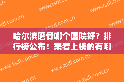 哈尔滨磨骨哪个医院好？排行榜公布！来看上榜的有哪几家？资质介绍(哈尔滨看骨头最好的医院是哪里)