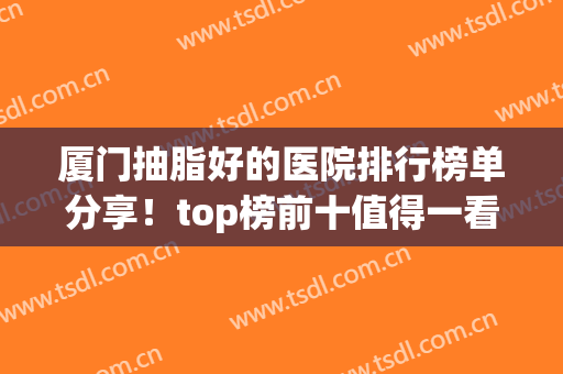 厦门抽脂好的医院排行榜单分享！top榜前十值得一看！各家实力简介(厦门大学附属第一医院抽脂)