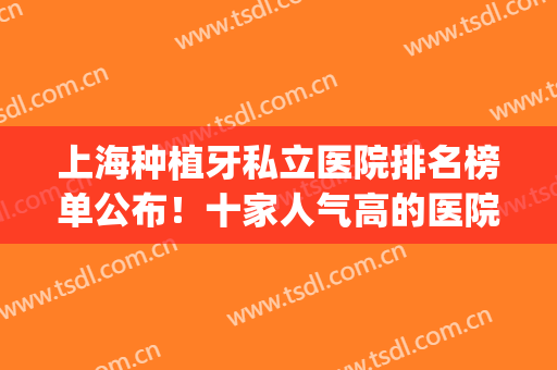 上海种植牙私立医院排名榜单公布！十家人气高的医院任你挑选！(上海种植牙最好的私立医院排名)