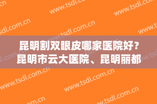 昆明割双眼皮哪家医院好？昆明市云大医院、昆明丽都双双上榜！(昆明哪家做双眼皮医院好啊)