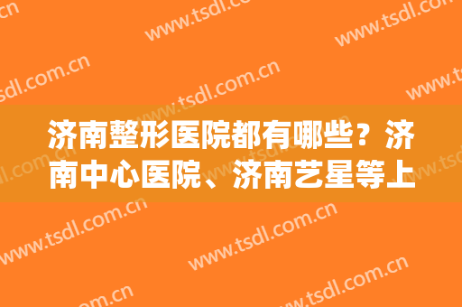 济南整形医院都有哪些？济南中心医院、济南艺星等上榜！都很可靠！(济南排名第一的整形医院)