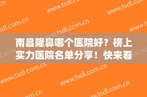 南昌隆鼻哪个医院好？榜上实力医院名单分享！快来看看怎么选吧~(南昌最好的整容医院是哪家)