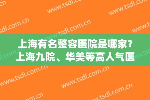 上海有名整容医院是哪家？上海九院、华美等高人气医院通通上榜！(上海有几家华美整形医院)