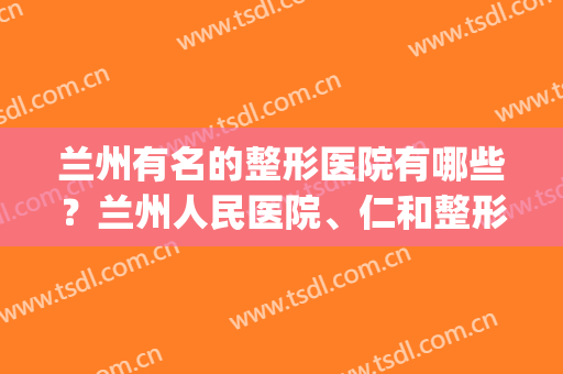 兰州有名的整形医院有哪些？兰州人民医院、仁和整形等医院公布！(兰州仁和整形医院在哪里)
