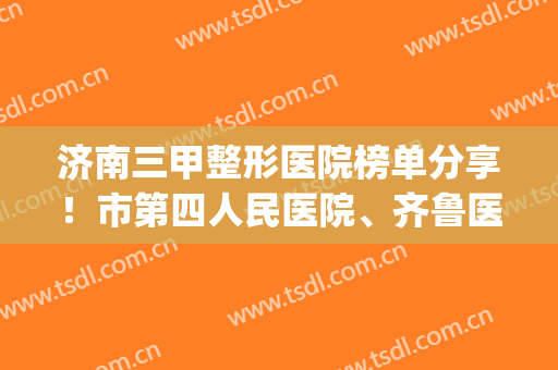 济南三甲整形医院榜单分享！市第四人民医院、齐鲁医院等医院上榜！(山东齐鲁医院整形科)