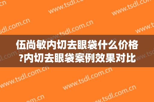 伍尚敏内切去眼袋什么价格?内切去眼袋案例效果对比图_昆明市第一人民医院