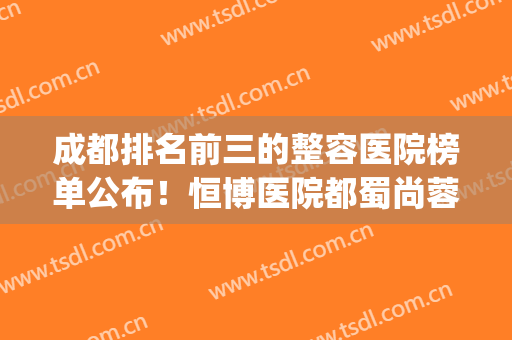 成都排名前三的整容医院榜单公布！恒博医院都蜀尚蓉雅等医院上榜！(四川成都整容医院排名)