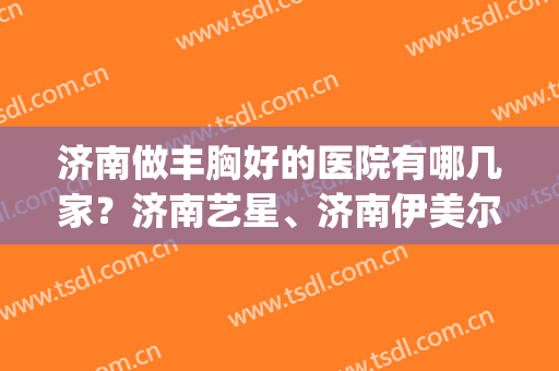济南做丰胸好的医院有哪几家？济南艺星、济南伊美尔双双上榜！(济南丰胸美容整形)