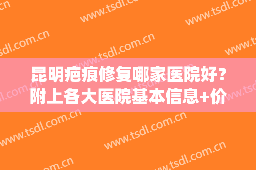 昆明疤痕修复哪家医院好？附上各大医院基本信息+价格表2024更新(昆明治疗疤痕的医院)
