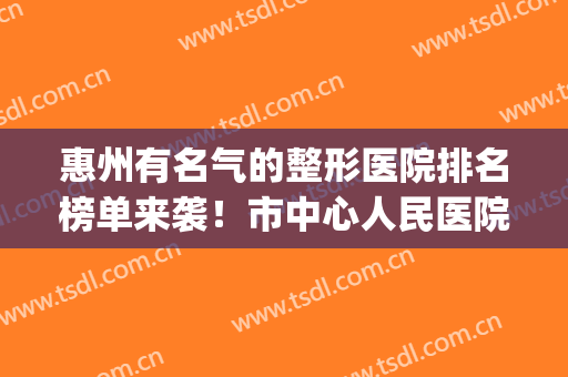 惠州有名气的整形医院排名榜单来袭！市中心人民医院等上榜！(惠州最大的整形医院)