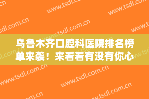 乌鲁木齐口腔科医院排名榜单来袭！来看看有没有你心仪的医院吧！(乌鲁木齐口腔专科医院排名)
