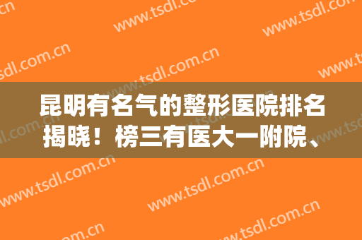 昆明有名气的整形医院排名揭晓！榜三有医大一附院、铜雀台等上榜！(昆明排名第一的整形医院)