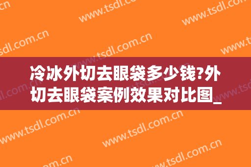 冷冰外切去眼袋多少钱?外切去眼袋案例效果对比图_中国医科大学附属第一医院