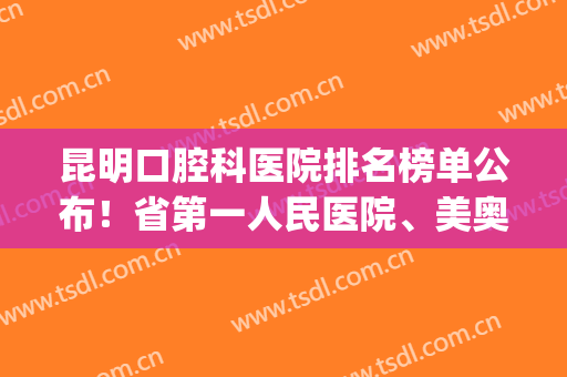 昆明口腔科医院排名榜单公布！省第一人民医院、美奥口腔等上榜！(云南昆明最好的口腔医院排名)