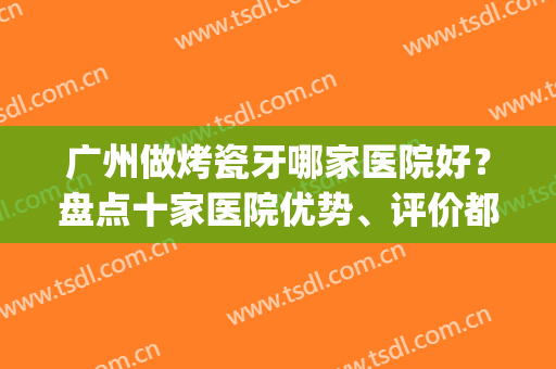 广州做烤瓷牙哪家医院好？盘点十家医院优势、评价都不错的名单！(广州做全瓷牙最好的医院)