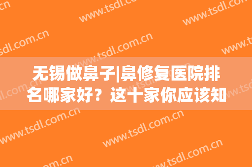 无锡做鼻子|鼻修复医院排名哪家好？这十家你应该知道！网友都爱去！(无锡鼻科医院哪家好)