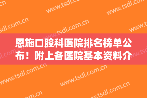 恩施口腔科医院排名榜单公布！附上各医院基本资料介绍！看中哪家？(恩施专医院口腔科医生排名)