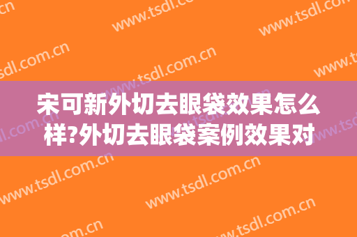 宋可新外切去眼袋效果怎么样?外切去眼袋案例效果对比图_中国医学科学院北京协和医院