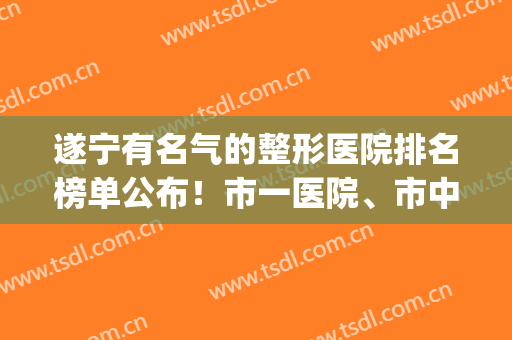遂宁有名气的整形医院排名榜单公布！市一医院、市中心医院等上榜！(遂宁美容院排名)