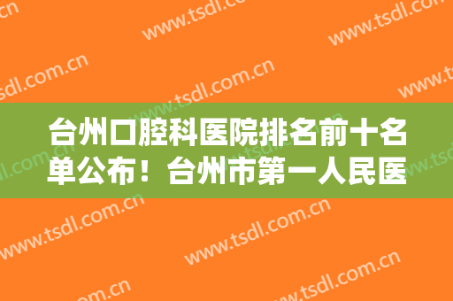 台州口腔科医院排名前十名单公布！台州市第一人民医院常年上榜！(台州医院口腔科专家排名)
