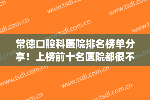 常德口腔科医院排名榜单分享！上榜前十名医院都很不错！来看看(常德最好的口腔医院是哪家)