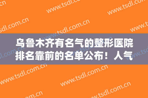 乌鲁木齐有名气的整形医院排名靠前的名单公布！人气top5榜公布！(乌鲁木齐整形美容排名)